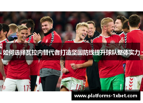 如何选择瓦拉内替代者打造坚固防线提升球队整体实力 如何选择瓦拉内替代者打造坚固防线提升球队整体实力