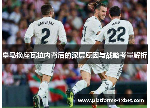皇马换座瓦拉内背后的深层原因与战略考量解析