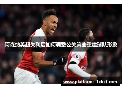 阿森纳英超失利后如何调整公关策略重建球队形象 阿森纳英超失利后如何调整公关策略重建球队形象