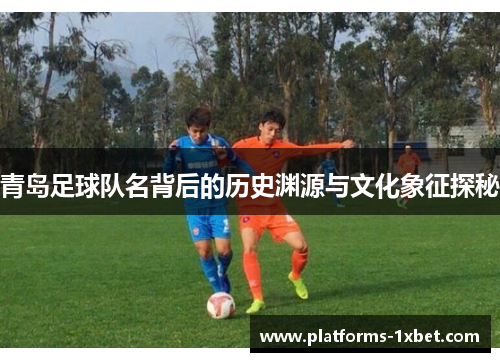 青岛足球队名背后的历史渊源与文化象征探秘
