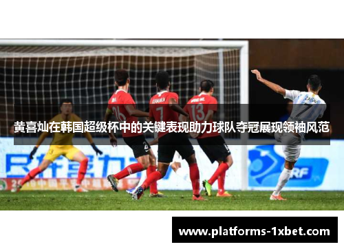 黄喜灿在韩国超级杯中的关键表现助力球队夺冠展现领袖风范 黄喜灿在韩国超级杯中的关键表现助力球队夺冠展现领袖风范
