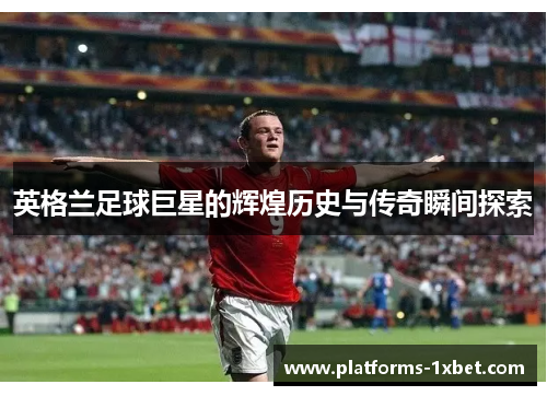 英格兰足球巨星的辉煌历史与传奇瞬间探索 英格兰足球巨星的辉煌历史与传奇瞬间探索