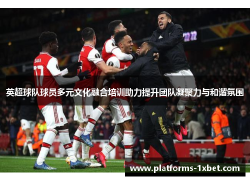英超球队球员多元文化融合培训助力提升团队凝聚力与和谐氛围 英超球队球员多元文化融合培训助力提升团队凝聚力与和谐氛围
