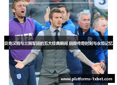 贝克汉姆与三狮军团的五大经典瞬间 回顾传奇时刻与永恒记忆