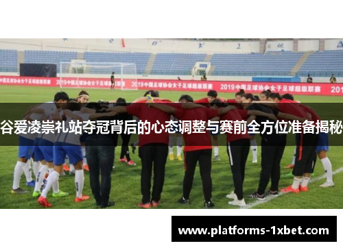 谷爱凌崇礼站夺冠背后的心态调整与赛前全方位准备揭秘