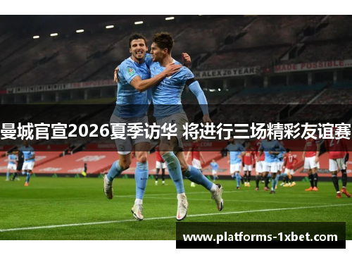 曼城官宣2026夏季访华 将进行三场精彩友谊赛